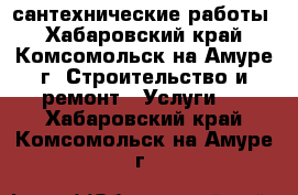 сантехнические работы - Хабаровский край, Комсомольск-на-Амуре г. Строительство и ремонт » Услуги   . Хабаровский край,Комсомольск-на-Амуре г.